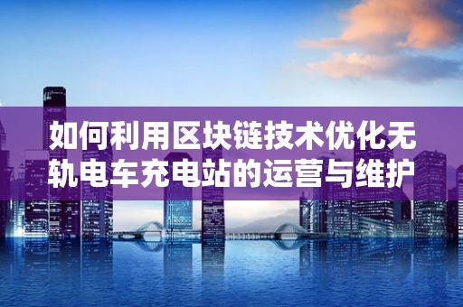 如何利用区块链技术优化无轨电车充电站的运营与维护？