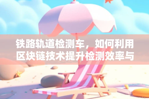 铁路轨道检测车，如何利用区块链技术提升检测效率与数据透明度？