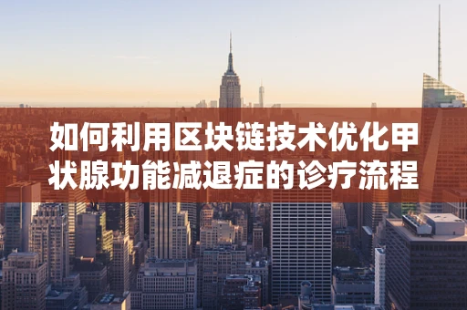 如何利用区块链技术优化甲状腺功能减退症的诊疗流程？