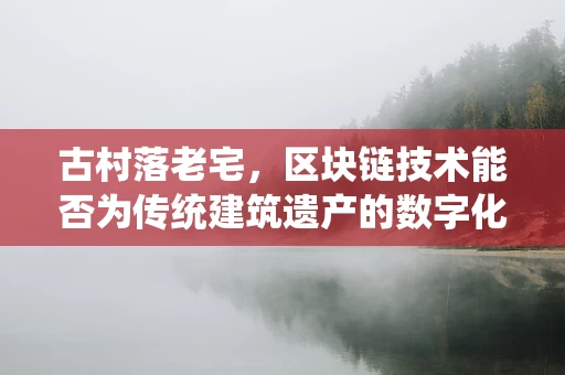 古村落老宅，区块链技术能否为传统建筑遗产的数字化保护提供新思路？