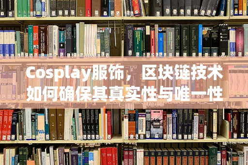 Cosplay服饰，区块链技术如何确保其真实性与唯一性？