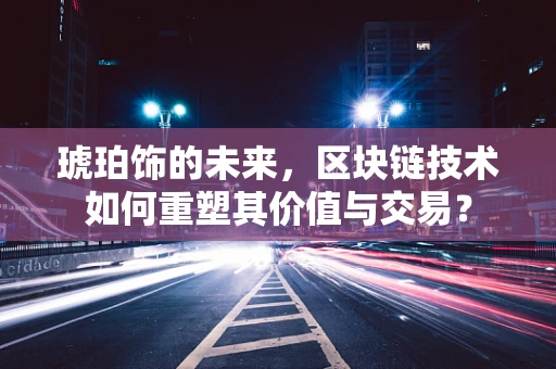 琥珀饰的未来，区块链技术如何重塑其价值与交易？