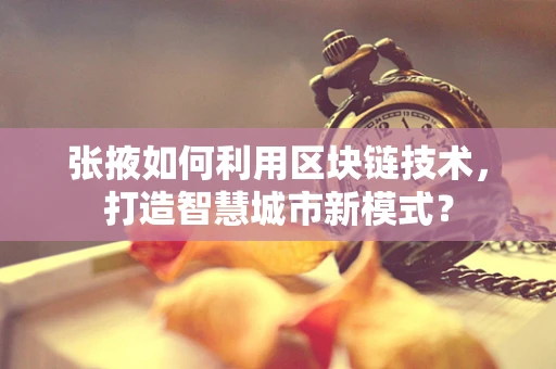 张掖如何利用区块链技术，打造智慧城市新模式？