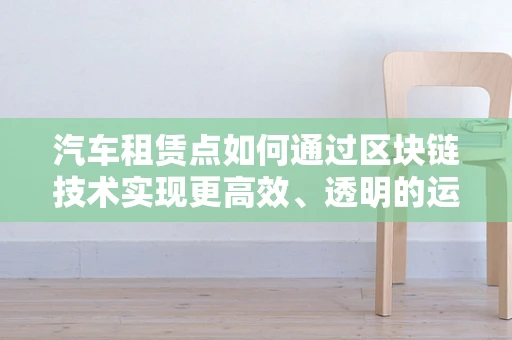 汽车租赁点如何通过区块链技术实现更高效、透明的运营？
