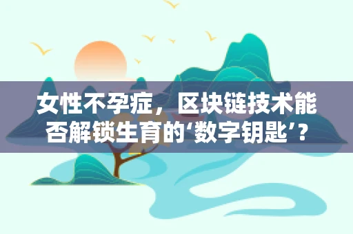 女性不孕症，区块链技术能否解锁生育的‘数字钥匙’？