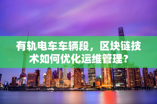 有轨电车车辆段，区块链技术如何优化运维管理？