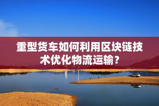 重型货车如何利用区块链技术优化物流运输？