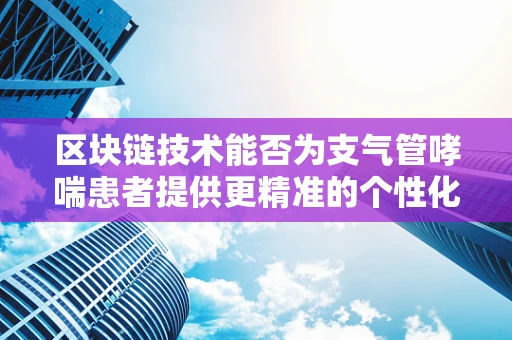 区块链技术能否为支气管哮喘患者提供更精准的个性化治疗？