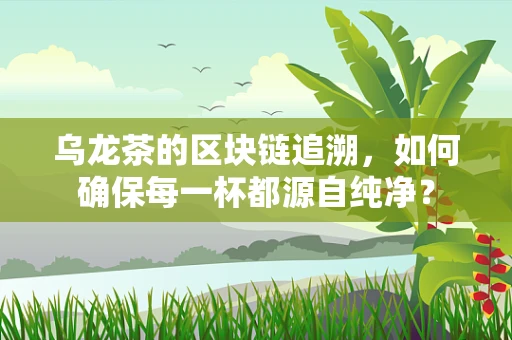 乌龙茶的区块链追溯，如何确保每一杯都源自纯净？