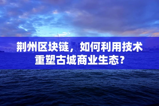 荆州区块链，如何利用技术重塑古城商业生态？