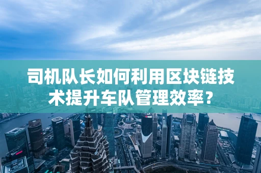 司机队长如何利用区块链技术提升车队管理效率？