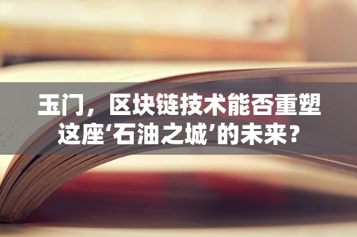 玉门，区块链技术能否重塑这座‘石油之城’的未来？