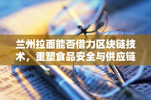 兰州拉面能否借力区块链技术，重塑食品安全与供应链透明度？