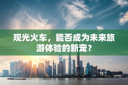 观光火车，能否成为未来旅游体验的新宠？