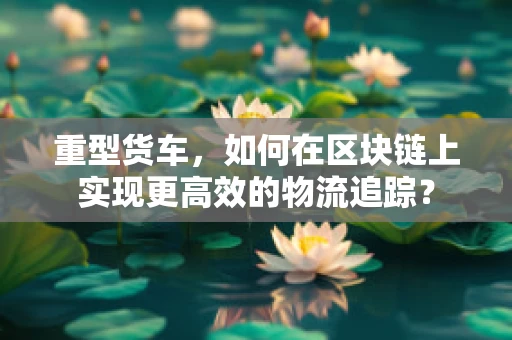 重型货车，如何在区块链上实现更高效的物流追踪？